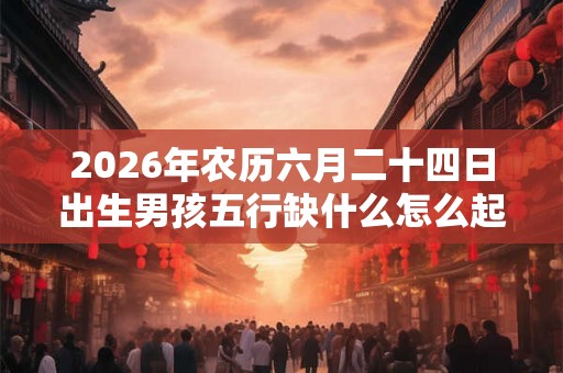 2026年农历六月二十四日出生男孩五行缺什么怎么起名? 2026年农历六月二十四日出生男孩五行缺什么怎么起名?