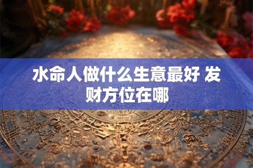 水命人做什么生意最好 发财方位在哪