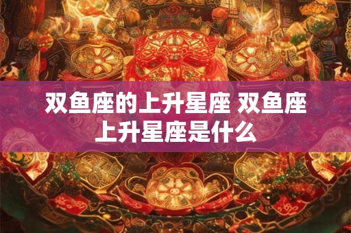 双鱼座的上升星座 双鱼座上升星座是什么