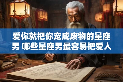 爱你就把你宠成废物的星座男 哪些星座男最容易把爱人宠成废物