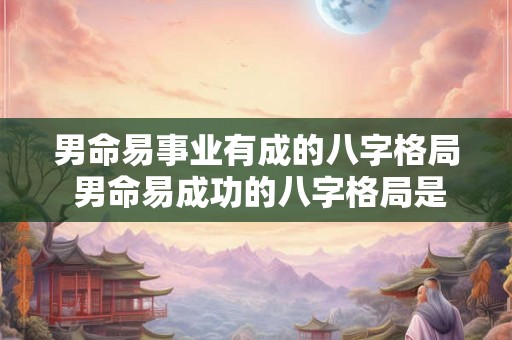 男命易事业有成的八字格局 男命易成功的八字格局是什么