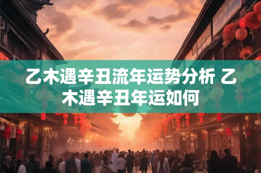 乙木遇辛丑流年运势分析 乙木遇辛丑年运如何 乙木遇辛丑流年运势分析 乙木遇辛丑年运如何