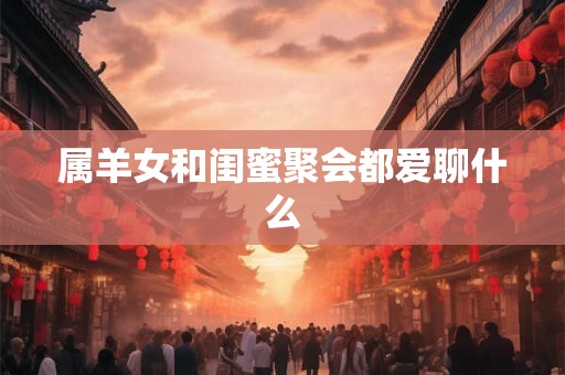 属羊女和闺蜜聚会都爱聊什么 属羊女和闺蜜聚会都爱聊什么