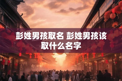 彭姓男孩取名 彭姓男孩该取什么名字 彭姓男孩取名 彭姓男孩该取什么名字