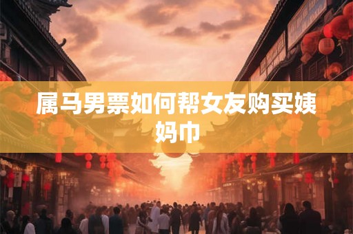 属马男票如何帮女友购买姨妈巾