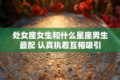 处女座女生和什么星座男生最配 认真执着互相吸引