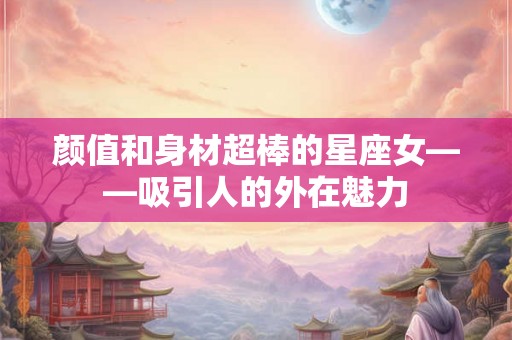 颜值和身材超棒的星座女——吸引人的外在魅力