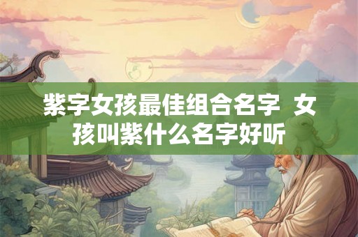 紫字女孩最佳组合名字  女孩叫紫什么名字好听