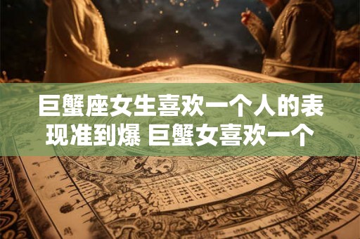 巨蟹座女生喜欢一个人的表现准到爆 巨蟹女喜欢一个人的表现准吗