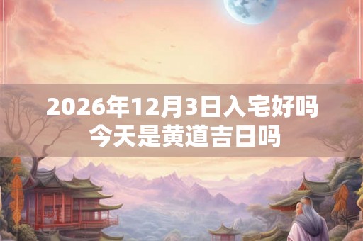 2026年12月3日入宅好吗 今天是黄道吉日吗