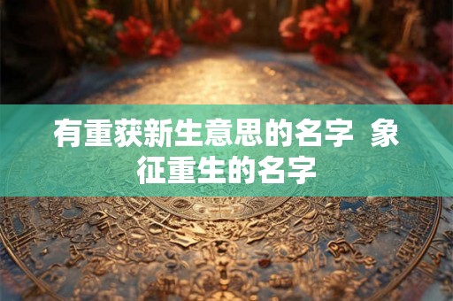 有重获新生意思的名字  象征重生的名字
