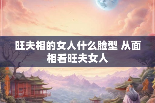 旺夫相的女人什么脸型 从面相看旺夫女人