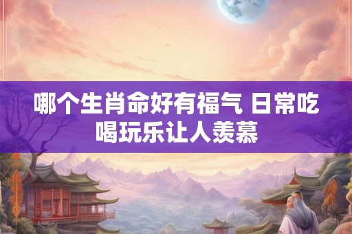 哪个生肖命好有福气 日常吃喝玩乐让人羡慕 哪个生肖命好有福气 日常吃喝玩乐让人羡慕
