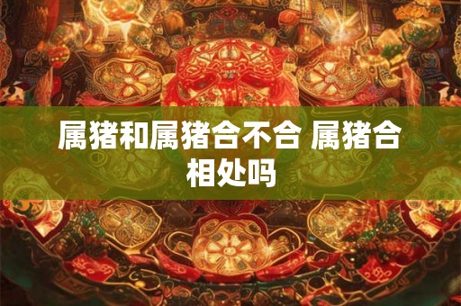 属猪和属猪合不合 属猪合相处吗