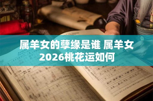 属羊女的孽缘是谁 属羊女2026桃花运如何