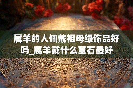 属羊的人佩戴祖母绿饰品好吗_属羊戴什么宝石最好