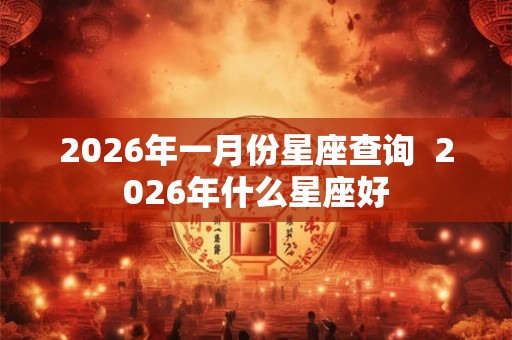 2026年一月份星座查询 2026年什么星座好 2026年一月份星座查询 2026年什么星座好