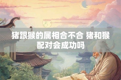 猪跟猴的属相合不合 猪和猴配对会成功吗 猪跟猴的属相合不合 猪和猴配对会成功吗