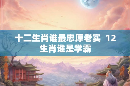 十二生肖谁最忠厚老实  12生肖谁是学霸