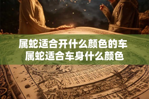 属蛇适合开什么颜色的车 属蛇适合车身什么颜色 属蛇适合开什么颜色的车 属蛇适合车身什么颜色