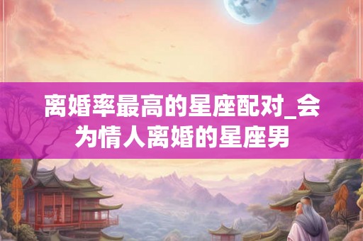 离婚率最高的星座配对_会为情人离婚的星座男
