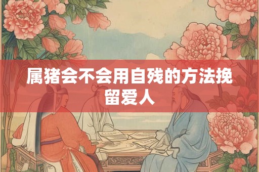 属猪会不会用自残的方法挽留爱人 属猪会不会用自残的方法挽留爱人