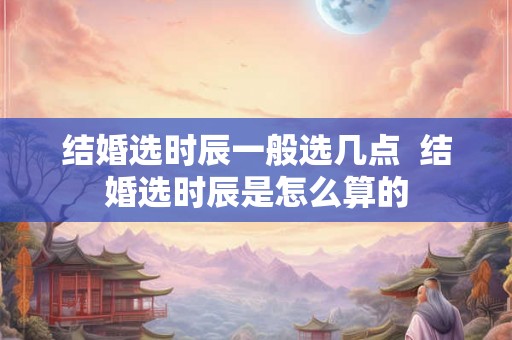 结婚选时辰一般选几点  结婚选时辰是怎么算的