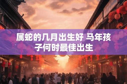 属蛇的几月出生好 马年孩子何时最佳出生