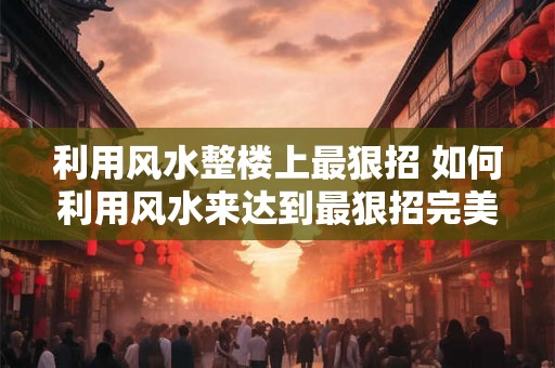 利用风水整楼上最狠招 如何利用风水来达到最狠招完美整楼