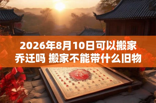 2026年8月10日可以搬家乔迁吗 搬家不能带什么旧物