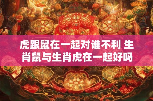 虎跟鼠在一起对谁不利 生肖鼠与生肖虎在一起好吗