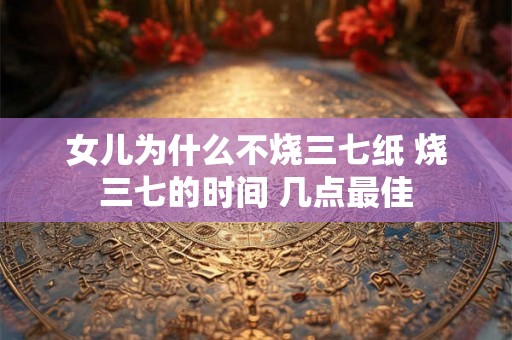 女儿为什么不烧三七纸 烧三七的时间 几点最佳