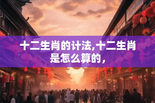 十二生肖的计法,十二生肖是怎么算的，
