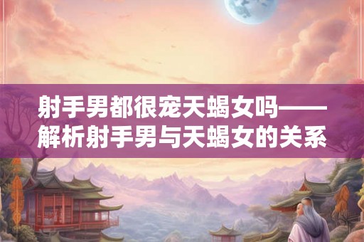 射手男都很宠天蝎女吗——解析射手男与天蝎女的关系