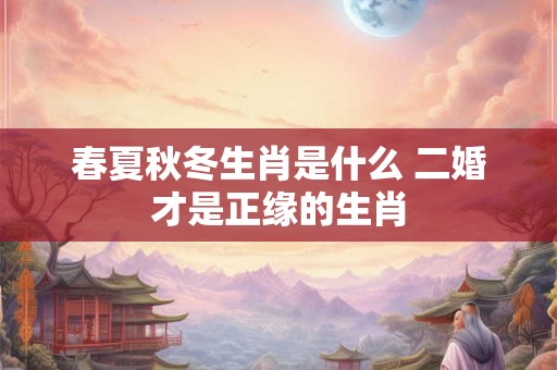 春夏秋冬生肖是什么 二婚才是正缘的生肖 春夏秋冬生肖是什么 二婚才是正缘的生肖