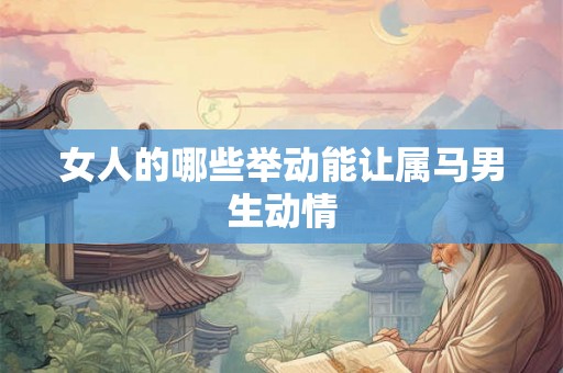 女人的哪些举动能让属马男生动情 女人的哪些举动能让属马男生动情
