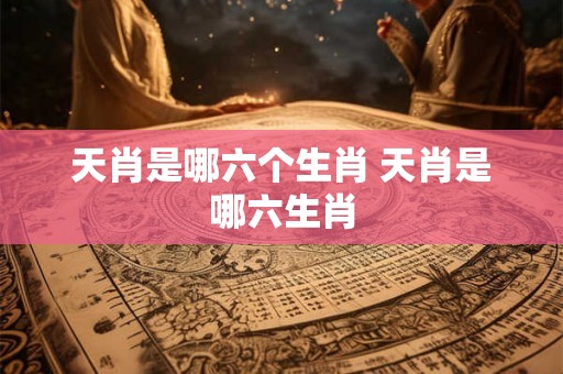 天肖是哪六个生肖 天肖是哪六生肖