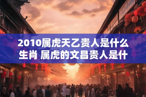 2010属虎天乙贵人是什么生肖 属虎的文昌贵人是什么生肖
