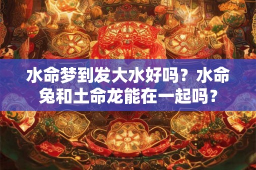 水命梦到发大水好吗？水命兔和土命龙能在一起吗？