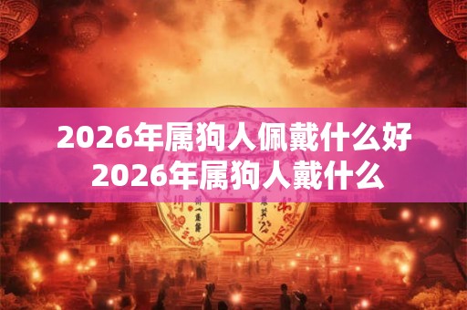 2026年属狗人佩戴什么好 2026年属狗人戴什么 2026年属狗人佩戴什么好 2026年属狗人戴什么