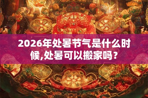 2026年处暑节气是什么时候,处暑可以搬家吗? 2026年处暑节气是什么时候,处暑可以搬家吗?