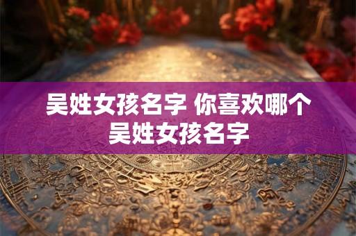 吴姓女孩名字 你喜欢哪个吴姓女孩名字