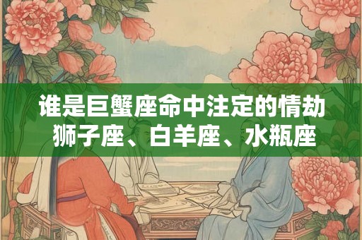 谁是巨蟹座命中注定的情劫 狮子座、白羊座、水瓶座