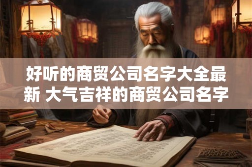 好听的商贸公司名字大全最新 大气吉祥的商贸公司名字
