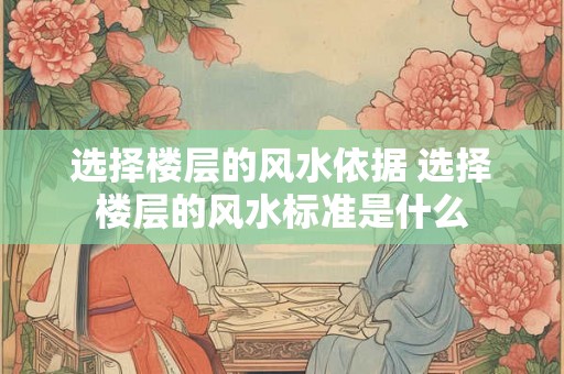 选择楼层的风水依据 选择楼层的风水标准是什么 选择楼层的风水依据 选择楼层的风水标准是什么