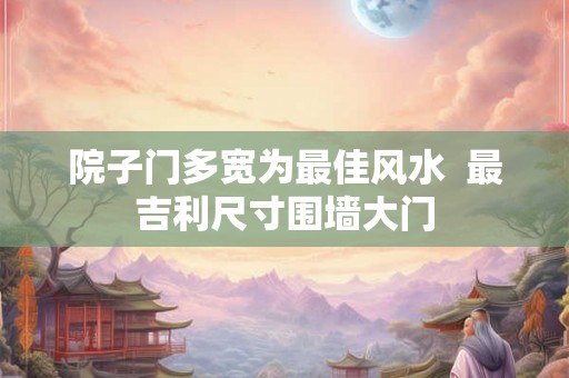 院子门多宽为最佳风水  最吉利尺寸围墙大门