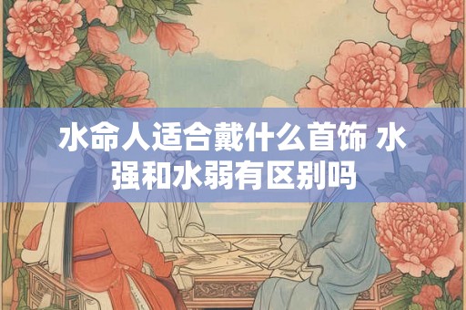 水命人适合戴什么首饰 水强和水弱有区别吗 水命人适合戴什么首饰 水强和水弱有区别吗