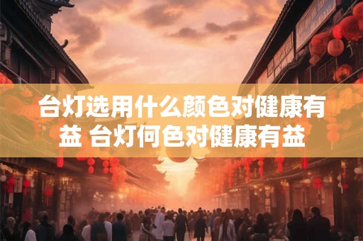 台灯选用什么颜色对健康有益 台灯何色对健康有益 台灯选用什么颜色对健康有益 台灯何色对健康有益