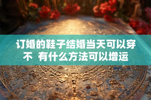 订婚的鞋子结婚当天可以穿不  有什么方法可以增运