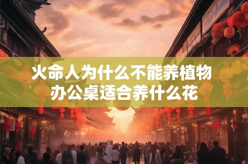 火命人为什么不能养植物 办公桌适合养什么花 火命人为什么不能养植物 办公桌适合养什么花
